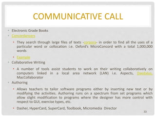 COMMUNICATIVE CALL
• Electronic Grade Books
• Concordancers
• They search through large files of texts -corpora- in order to find all the uses of a
particular word or collocation i.e. Oxford’s MicroConcord with a total 1,000,000
words
• Example
• Collaborative Writing
• A number of tools assist students to work on their writing collaboratively on
computers linked in a local area network (LAN) i.e. Aspects, Daedalus,
MacCollaborator
• Authoring
• Allows teachers to tailor software programs either by inserting new text or by
modifying the activities. Authoring runs on a spectrum from set programs which
allow slight modification to programs where the designer has more control with
respect to GUI, exercise types, etc.
• Dasher, HyperCard, SuperCard, Toolbook, Micromedia Director
33
 