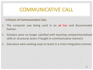 COMMUNICATIVE CALL
Criticism of Communicative CALL
1. The computer was being used in an ad hoc and disconnected
fashion.
2. Scholars were no longer satisfied with teaching compartmentalised
skills or structures (even if taught in communicative manner)
3. Educators were seeking ways to teach in a more integrative manner.
35
 