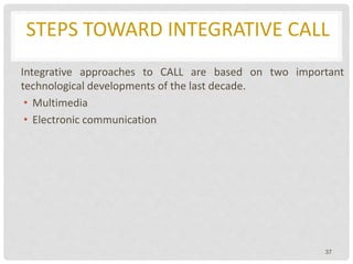 STEPS TOWARD INTEGRATIVE CALL
Integrative approaches to CALL are based on two important
technological developments of the last decade.
• Multimedia
• Electronic communication
37
 