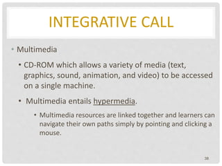 INTEGRATIVE CALL
• Multimedia
• CD-ROM which allows a variety of media (text,
graphics, sound, animation, and video) to be accessed
on a single machine.
• Multimedia entails hypermedia.
• Multimedia resources are linked together and learners can
navigate their own paths simply by pointing and clicking a
mouse.
38
 