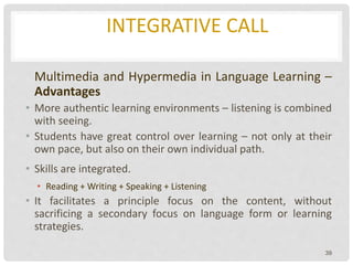 INTEGRATIVE CALL
Multimedia and Hypermedia in Language Learning –
Advantages
• More authentic learning environments – listening is combined
with seeing.
• Students have great control over learning – not only at their
own pace, but also on their own individual path.
• Skills are integrated.
• Reading + Writing + Speaking + Listening
• It facilitates a principle focus on the content, without
sacrificing a secondary focus on language form or learning
strategies.
39
 