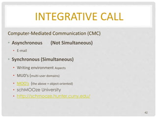 INTEGRATIVE CALL
Computer-Mediated Communication (CMC)
• Asynchronous (Not Simultaneous)
• E-mail
• Synchronous (Simultaneous)
• Writing environment Aspects
• MUD’s (multi-user domains)
• MOO’s (the above + object-oriented)
• schMOOze University
• http://schmooze.hunter.cuny.edu/
42
 