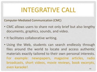 INTEGRATIVE CALL
Computer-Mediated Communication (CMC)
• CMC allows users to share not only brief but also lengthy
documents, graphics, sounds, and video.
• It facilitates collaborative writing.
• Using the Web, students can search endlessly through
files around the world to locate and access authentic
materials exactly tailored to their own personal interests.
For example: newspapers, magazine articles, radio
broadcasts, short videos, movie reviews, book excerpts,
even karaoke! 43
 