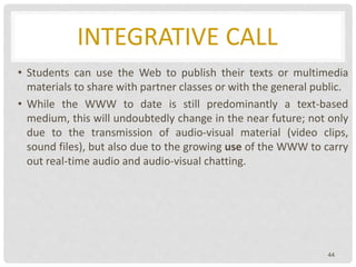 INTEGRATIVE CALL
• Students can use the Web to publish their texts or multimedia
materials to share with partner classes or with the general public.
• While the WWW to date is still predominantly a text-based
medium, this will undoubtedly change in the near future; not only
due to the transmission of audio-visual material (video clips,
sound files), but also due to the growing use of the WWW to carry
out real-time audio and audio-visual chatting.
44
 