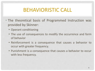 BEHAVIORISTIC CALL
• The theoretical basis of Programmed Instruction was
provided by Skinner:
• Operant conditioning
• The use of consequences to modify the occurrence and form
of behavior
• Reinforcement is a consequence that causes a behavior to
occur with greater frequency.
• Punishment is a consequence that causes a behavior to occur
with less frequency.
6
 
