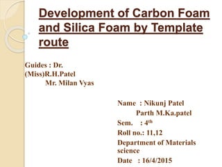 Development of Carbon Foam
and Silica Foam by Template
route
Name : Nikunj Patel
Parth M.Ka.patel
Sem. : 4th
Roll no.: 11,12
Department of Materials
science
Date : 16/4/2015
Guides : Dr.
(Miss)R.H.Patel
Mr. Milan Vyas
 