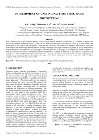 IJRET: International Journal of Research in Engineering and Technology eISSN: 2319-1163 | pISSN: 2321-7308
_______________________________________________________________________________________
Volume: 03 Issue: 06 | Jun-2014, Available @ http://www.ijret.org 277
DEVELOPMENT OF CASTING PATTERN USING RAPID
PROTOTYPING
R. R. Malagi1
, Mahendra .S.B2
, Anil Pol3
, Prasad Raikar4
1
Professor, Dept of Product Design and Manufacturing, Dept.of PG Studies VTU Belgaum
2
M.Tech Scholar, Product Design and Manufacturing Dept.of PG Studies VTU Belgaum
3
Assistant professor, Dept of Product Design and Manufacturing, Dept.of PG Studies VTU Belgaum
4
Assistant professor, Dept of Product Design and Manufacturing, Dept.of PG Studies VTU Belgaum
Abstract
Be it a product based or process based industry, quality is by far the most important characteristic by a customer. To improve the
quality in foundries around the world, CAD/CAM and other packages have been used as a tool to achieve quality and
productivity. In this concern, the use of Rapid Prototyping (RP) is not yet fully practiced in foundries. This research provides a
detail study of the fabrication of a master pattern (step bar) of casting using rapid prototyping technique as well as presenting its
scope and benefits compared to the current practices. The main objective of this paper is to enlighten the foundry engineers to
make use of rapid prototyping technology (fused deposition modeling), to reduce the lead-time in the production of accurate sand
castings of an acceptable quality and dimensional accuracy. This work extends in its research to study microscopic observation of
casting and mechanical properties of casting model. Apart from that, it also focuses upon the comparative study of surface
roughness of the RP model and wooden model.
Keywords — Fused deposition modeling, Master pattern, Rapid Prototyping, Sand casting.
---------------------------------------------------------------------***--------------------------------------------------------------------
1. INTRODUCTION
Prototypes are very important for realization of concepts in
design, manufacturing and analysis. Prototyping is one of
the most essential parts of product development and
manufacturing cycle required for assessing the form, fit and
functionality of a design before a significant investment is
made. Apparently, a dominant technology for producing
physical models for testing and evaluation purposes has
been rapid prototyping (RP).Fused deposition modeling
(FDM) is an additive technology suite for producing
prototypes and final parts with complex geometries. FDM
has the advantage of providing several ABS materials and is
clearly the most usual in this technology [1,2]. In a
conventional metal casting development cycle, which
consumes several months for producing the first good
sample, especially for replacing an existing part, presents an
immediate opportunity for integration of advanced computer
aided procedures and rapid prototyping (RP) with
conventional practices [3]. It is observed that the major
portion of the lead-time of casting development cycle,
especially in the case of geometrically complex parts
required in small order quantity, is spent on tooling
development [4], modifications, trials and inspection. This
leads to severe compromise in terms of time and cost
competitiveness. This work proposes an integrated approach
involving CAD/CAM simulation such as rapid prototyping,
process and metal casting to achieve speed and economy in
developing casting model [5]. The present work focuses on
a techno-economic comparison of the accurate sand castings
quality, surface roughness, microscopic observation of
casting and impact testing of casting model. The discussion
is made on the development of sand casting using aluminum
alloy, both by conventional (wooden) as well as RP
processing route.
2. DESIGN AND FABRICATION
The maintaining of close dimensional tolerance in a casting
is affected by many factors such as master pattern, casting
process, pouring material and their alloys. A specified
tolerance and surface quality of the casting depends on the
quality of the pattern.
Generally in foundries, the pattern are developed by wood
and metal ,this patterns don’t offer achieving a exact shapes
,specified tolerance and surface quality, prone to fungus
attack and corrosion. More over some patterns require the
special coating to increases the life of the pattern.
To overcome this limitation introduces the alloy patterns,
but the alloy pattern cost is more than that of wood/metal
master pattern. Recently all this limitation of the
wood/metal/alloy master patterns has lead to development of
the ABS patterns.
The ABS is an ideal material for conceptual prototyping
through design verification through directs, digital
manufacturing such as rapid prototyping. The ABS pattern
has more life then wooden pattern because of high density,
rigidity and low shrinkage compared to the wooden pattern.
Table 1 The Properties of ABS-M30 and Teak Wood
Pattern [1].
 