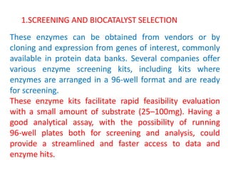 These enzymes can be obtained from vendors or by
cloning and expression from genes of interest, commonly
available in protein data banks. Several companies offer
various enzyme screening kits, including kits where
enzymes are arranged in a 96‐well format and are ready
for screening.
These enzyme kits facilitate rapid feasibility evaluation
with a small amount of substrate (25–100mg). Having a
good analytical assay, with the possibility of running
96‐well plates both for screening and analysis, could
provide a streamlined and faster access to data and
enzyme hits.
1.SCREENING AND BIOCATALYST SELECTION
 