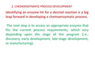 2. CHEMOENZYMATIC PROCESS DEVELOPMENT
Identifying an enzyme hit for a desired reaction is a big
leap forward in developing a chemoenzymatic process.
The next step is to access an appropriate enzyme that
fits the current process requirements, which vary
depending upon the stage of the program (i.e.,
discovery, early development, late‐stage development,
or manufacturing).
 