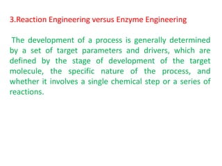 3.Reaction Engineering versus Enzyme Engineering
The development of a process is generally determined
by a set of target parameters and drivers, which are
defined by the stage of development of the target
molecule, the specific nature of the process, and
whether it involves a single chemical step or a series of
reactions.
 