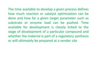 The time available to develop a given process defines
how much reaction or catalyst optimization can be
done and how far a given target parameter such as
substrate or enzyme load can be pushed. Time
available for development is closely linked to the
stage of development of a particular compound and
whether the material is part of a regulatory synthesis
or will ultimately be prepared at a vendor site
 