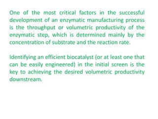 One of the most critical factors in the successful
development of an enzymatic manufacturing process
is the throughput or volumetric productivity of the
enzymatic step, which is determined mainly by the
concentration of substrate and the reaction rate.
Identifying an efficient biocatalyst (or at least one that
can be easily engineered) in the initial screen is the
key to achieving the desired volumetric productivity
downstream.
 