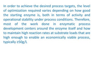 In order to achieve the desired process targets, the level
of optimization required varies depending on how good
the starting enzyme is, both in terms of activity and
operational stability under process conditions. Therefore,
most of the work done in enzymatic process
development centers around the enzyme itself and how
to maintain high reaction rates at substrate loads that are
high enough to enable an economically viable process,
typically ≥50g/L
 