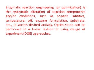 Enzymatic reaction engineering (or optimization) is
the systematic alteration of reaction components
and/or conditions, such as solvent, additive,
temperature, pH, enzyme formulation, substrate,
etc., to access desired activity. Optimization can be
performed in a linear fashion or using design of
experiment (DOE) approaches.
 