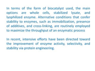 In terms of the form of biocatalyst used, the main
options are whole cells, stabilized lysate, and
lyophilized enzyme. Alternative conditions that confer
stability to enzymes, such as immobilization, presence
of additives, and cross‐linking, are routinely employed
to maximize the throughput of an enzymatic process
In recent, intensive efforts have been directed toward
the improvement of enzyme activity, selectivity, and
stability via protein engineering.
 