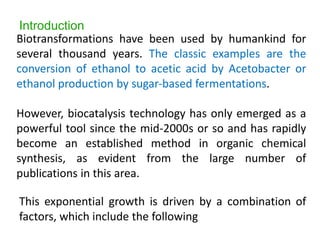 Biotransformations have been used by humankind for
several thousand years. The classic examples are the
conversion of ethanol to acetic acid by Acetobacter or
ethanol production by sugar‐based fermentations.
However, biocatalysis technology has only emerged as a
powerful tool since the mid-2000s or so and has rapidly
become an established method in organic chemical
synthesis, as evident from the large number of
publications in this area.
This exponential growth is driven by a combination of
factors, which include the following
Introduction
 