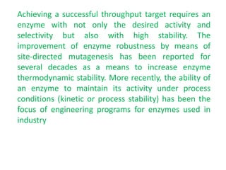 Achieving a successful throughput target requires an
enzyme with not only the desired activity and
selectivity but also with high stability. The
improvement of enzyme robustness by means of
site‐directed mutagenesis has been reported for
several decades as a means to increase enzyme
thermodynamic stability. More recently, the ability of
an enzyme to maintain its activity under process
conditions (kinetic or process stability) has been the
focus of engineering programs for enzymes used in
industry
 