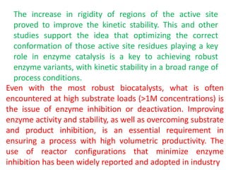 The increase in rigidity of regions of the active site
proved to improve the kinetic stability. This and other
studies support the idea that optimizing the correct
conformation of those active site residues playing a key
role in enzyme catalysis is a key to achieving robust
enzyme variants, with kinetic stability in a broad range of
process conditions.
Even with the most robust biocatalysts, what is often
encountered at high substrate loads (>1M concentrations) is
the issue of enzyme inhibition or deactivation. Improving
enzyme activity and stability, as well as overcoming substrate
and product inhibition, is an essential requirement in
ensuring a process with high volumetric productivity. The
use of reactor configurations that minimize enzyme
inhibition has been widely reported and adopted in industry
 