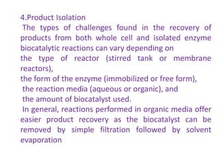 4.Product Isolation
The types of challenges found in the recovery of
products from both whole cell and isolated enzyme
biocatalytic reactions can vary depending on
the type of reactor (stirred tank or membrane
reactors),
the form of the enzyme (immobilized or free form),
the reaction media (aqueous or organic), and
the amount of biocatalyst used.
In general, reactions performed in organic media offer
easier product recovery as the biocatalyst can be
removed by simple filtration followed by solvent
evaporation
 