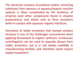 The extractive recovery of products and/or remaining
substrates from aqueous or aqueous/organic reaction
systems is often complicated by the tendency of
enzymes (and other components found in enzyme
preparations) and whole cells to form emulsions
when in contact with aqueous–organic interfaces.
Formation of stable emulsions that hamper product
recovery is one of the challenges encountered when
applying biocatalysis to organic synthesis. Continuous
centrifugation can be used to separate phases from
stable emulsions, but it is not always available in
manufacturing facilities and therefore could require
capital investment.
 
