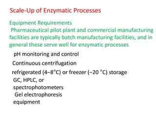 Scale‐Up of Enzymatic Processes
Equipment Requirements
Pharmaceutical pilot plant and commercial manufacturing
facilities are typically batch manufacturing facilities, and in
general these serve well for enzymatic processes
pH monitoring and control
Continuous centrifugation
refrigerated (4–8°C) or freezer (−20 °C) storage
GC, HPLC, or
spectrophotometers
Gel electrophoresis
equipment
 