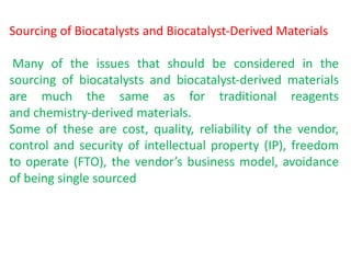 Sourcing of Biocatalysts and Biocatalyst‐Derived Materials
Many of the issues that should be considered in the
sourcing of biocatalysts and biocatalyst‐derived materials
are much the same as for traditional reagents
and chemistry‐derived materials.
Some of these are cost, quality, reliability of the vendor,
control and security of intellectual property (IP), freedom
to operate (FTO), the vendor’s business model, avoidance
of being single sourced
 