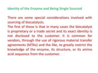 Identity of the Enzyme and Being Single Sourced
There are some special considerations involved with
sourcing of biocatalysts.
The first of these is that in many cases the biocatalyst
is proprietary or a trade secret and its exact identity is
not disclosed to the customer. It is common for
vendors, through the use of rigorous material transfer
agreements (MTAs) and the like, to greatly restrict the
knowledge of the enzyme, its structure, or its amino
acid sequence from the customer.
 