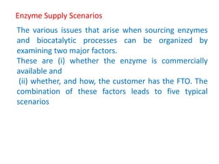 Enzyme Supply Scenarios
The various issues that arise when sourcing enzymes
and biocatalytic processes can be organized by
examining two major factors.
These are (i) whether the enzyme is commercially
available and
(ii) whether, and how, the customer has the FTO. The
combination of these factors leads to five typical
scenarios
 
