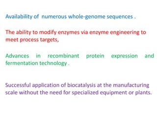Availability of numerous whole‐genome sequences .
The ability to modify enzymes via enzyme engineering to
meet process targets,
Advances in recombinant protein expression and
fermentation technology .
Successful application of biocatalysis at the manufacturing
scale without the need for specialized equipment or plants.
 