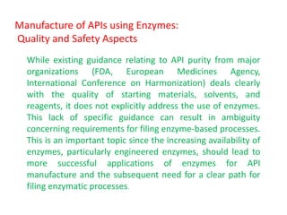 Manufacture of APIs using Enzymes:
Quality and Safety Aspects
While existing guidance relating to API purity from major
organizations (FDA, European Medicines Agency,
International Conference on Harmonization) deals clearly
with the quality of starting materials, solvents, and
reagents, it does not explicitly address the use of enzymes.
This lack of specific guidance can result in ambiguity
concerning requirements for filing enzyme‐based processes.
This is an important topic since the increasing availability of
enzymes, particularly engineered enzymes, should lead to
more successful applications of enzymes for API
manufacture and the subsequent need for a clear path for
filing enzymatic processes.
 