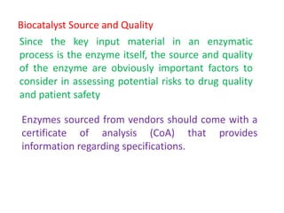 Biocatalyst Source and Quality
Since the key input material in an enzymatic
process is the enzyme itself, the source and quality
of the enzyme are obviously important factors to
consider in assessing potential risks to drug quality
and patient safety
Enzymes sourced from vendors should come with a
certificate of analysis (CoA) that provides
information regarding specifications.
 