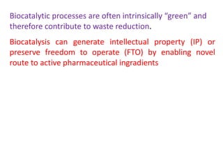 Biocatalytic processes are often intrinsically “green” and
therefore contribute to waste reduction.
Biocatalysis can generate intellectual property (IP) or
preserve freedom to operate (FTO) by enabling novel
route to active pharmaceutical ingradients
 