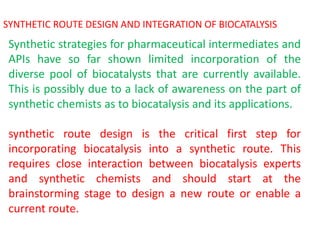 SYNTHETIC ROUTE DESIGN AND INTEGRATION OF BIOCATALYSIS
Synthetic strategies for pharmaceutical intermediates and
APIs have so far shown limited incorporation of the
diverse pool of biocatalysts that are currently available.
This is possibly due to a lack of awareness on the part of
synthetic chemists as to biocatalysis and its applications.
synthetic route design is the critical first step for
incorporating biocatalysis into a synthetic route. This
requires close interaction between biocatalysis experts
and synthetic chemists and should start at the
brainstorming stage to design a new route or enable a
current route.
 