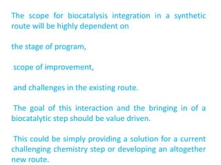 The scope for biocatalysis integration in a synthetic
route will be highly dependent on
the stage of program,
scope of improvement,
and challenges in the existing route.
The goal of this interaction and the bringing in of a
biocatalytic step should be value driven.
This could be simply providing a solution for a current
challenging chemistry step or developing an altogether
new route.
 