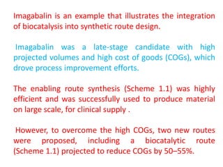 Imagabalin is an example that illustrates the integration
of biocatalysis into synthetic route design.
Imagabalin was a late‐stage candidate with high
projected volumes and high cost of goods (COGs), which
drove process improvement efforts.
The enabling route synthesis (Scheme 1.1) was highly
efficient and was successfully used to produce material
on large scale, for clinical supply .
However, to overcome the high COGs, two new routes
were proposed, including a biocatalytic route
(Scheme 1.1) projected to reduce COGs by 50–55%.
 