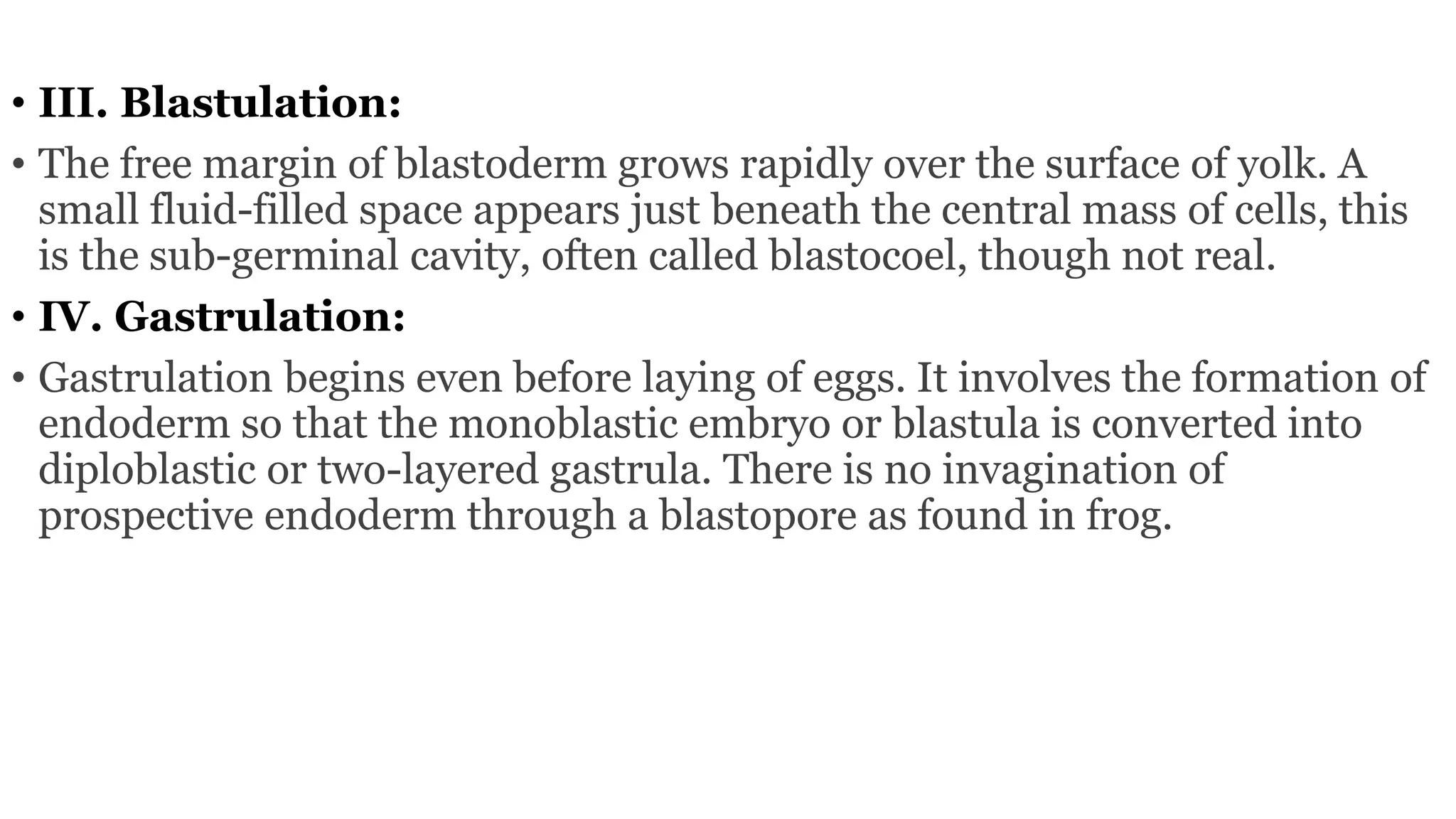 • III. Blastulation:
• The free margin of blastoderm grows rapidly over the surface of yolk. A
small fluid-filled space appears just beneath the central mass of cells, this
is the sub-germinal cavity, often called blastocoel, though not real.
• IV. Gastrulation:
• Gastrulation begins even before laying of eggs. It involves the formation of
endoderm so that the monoblastic embryo or blastula is converted into
diploblastic or two-layered gastrula. There is no invagination of
prospective endoderm through a blastopore as found in frog.
 