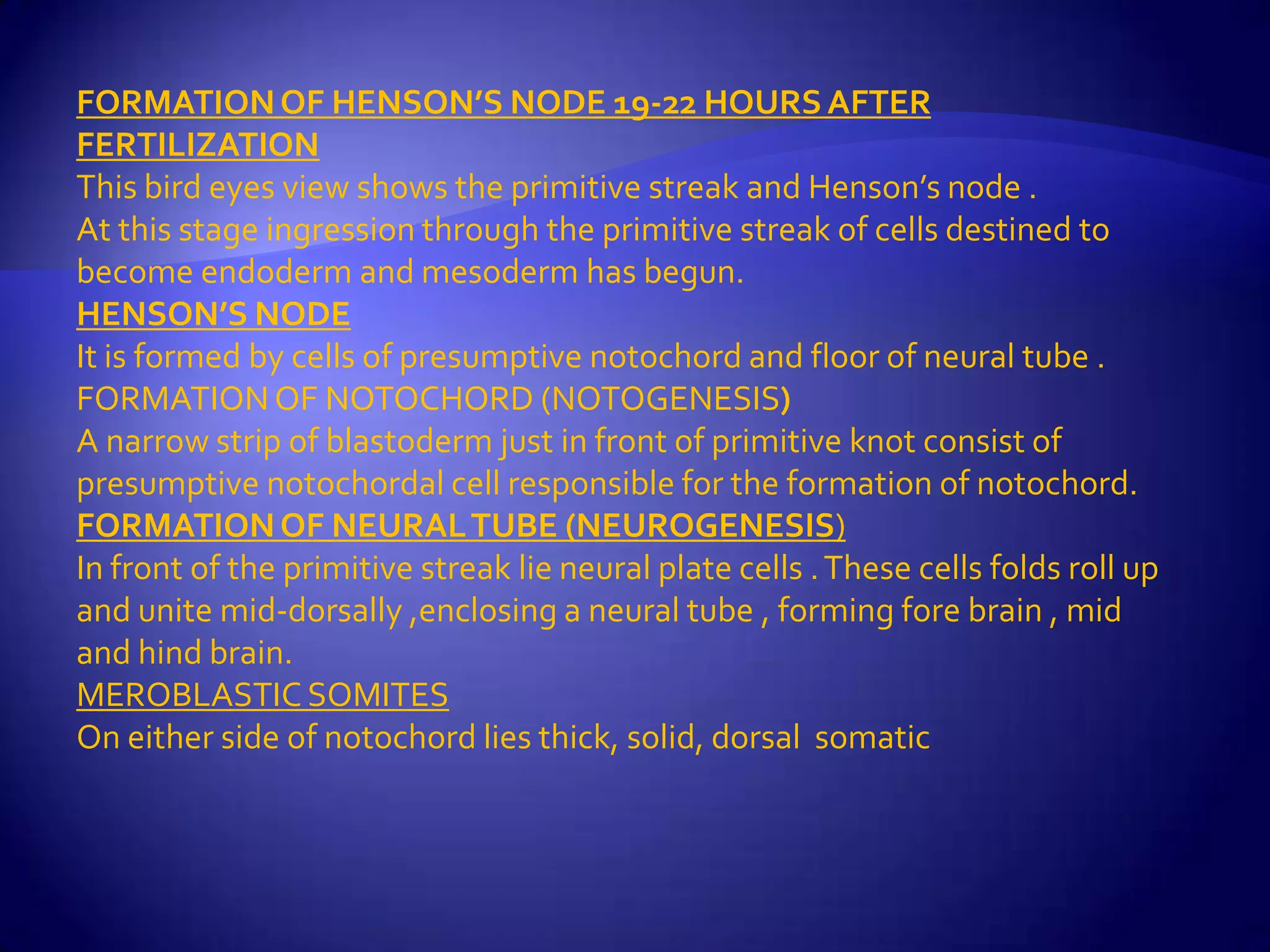 FORMATION OF HENSON’S NODE 19-22 HOURS AFTER
FERTILIZATION
This bird eyes view shows the primitive streak and Henson’s node .
At this stage ingression through the primitive streak of cells destined to
become endoderm and mesoderm has begun.
HENSON’S NODE
It is formed by cells of presumptive notochord and floor of neural tube .
FORMATION OF NOTOCHORD (NOTOGENESIS)
A narrow strip of blastoderm just in front of primitive knot consist of
presumptive notochordal cell responsible for the formation of notochord.
FORMATION OF NEURAL TUBE (NEUROGENESIS)
In front of the primitive streak lie neural plate cells . These cells folds roll up
and unite mid-dorsally ,enclosing a neural tube , forming fore brain , mid
and hind brain.
MEROBLASTIC SOMITES
On either side of notochord lies thick, solid, dorsal somatic
 