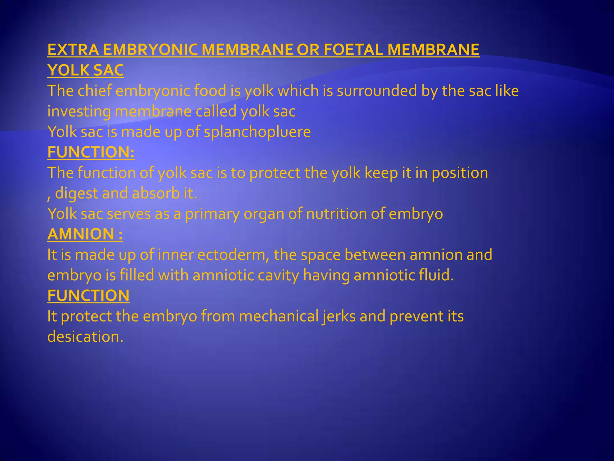 EXTRA EMBRYONIC MEMBRANE OR FOETAL MEMBRANE
YOLK SAC
The chief embryonic food is yolk which is surrounded by the sac like
investing membrane called yolk sac
Yolk sac is made up of splanchopluere
FUNCTION:
The function of yolk sac is to protect the yolk keep it in position
, digest and absorb it.
Yolk sac serves as a primary organ of nutrition of embryo
AMNION :
It is made up of inner ectoderm, the space between amnion and
embryo is filled with amniotic cavity having amniotic fluid.
FUNCTION
It protect the embryo from mechanical jerks and prevent its
desication.
 