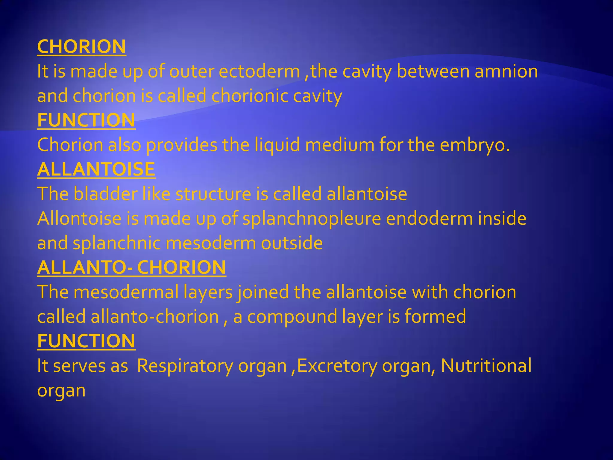 CHORION
It is made up of outer ectoderm ,the cavity between amnion
and chorion is called chorionic cavity
FUNCTION
Chorion also provides the liquid medium for the embryo.
ALLANTOISE
The bladder like structure is called allantoise
Allontoise is made up of splanchnopleure endoderm inside
and splanchnic mesoderm outside
ALLANTO- CHORION
The mesodermal layers joined the allantoise with chorion
called allanto-chorion , a compound layer is formed
FUNCTION
It serves as Respiratory organ ,Excretory organ, Nutritional
organ
 