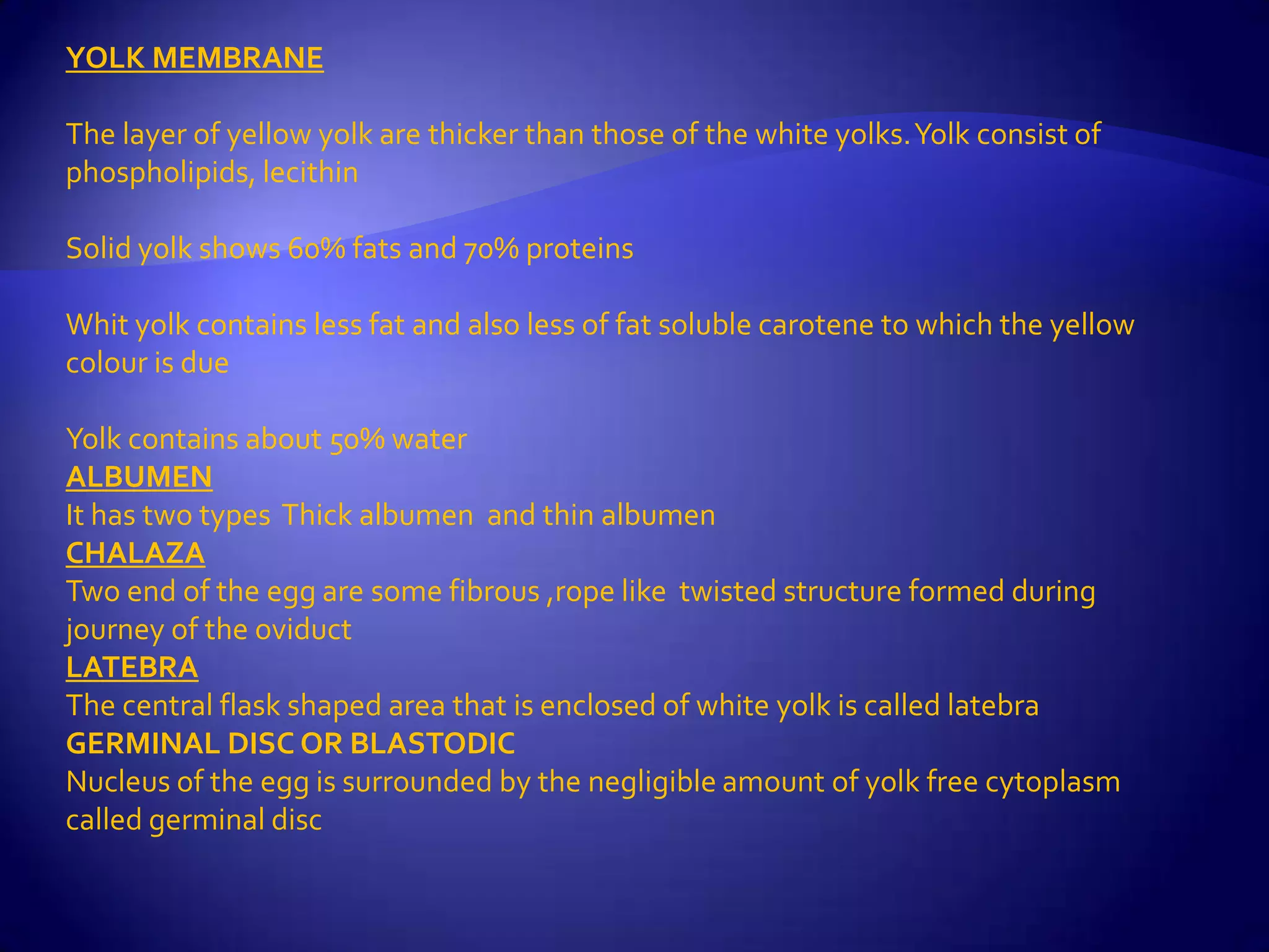 YOLK MEMBRANE

The layer of yellow yolk are thicker than those of the white yolks. Yolk consist of
phospholipids, lecithin

Solid yolk shows 60% fats and 70% proteins

Whit yolk contains less fat and also less of fat soluble carotene to which the yellow
colour is due

Yolk contains about 50% water
ALBUMEN
It has two types Thick albumen and thin albumen
CHALAZA
Two end of the egg are some fibrous ,rope like twisted structure formed during
journey of the oviduct
LATEBRA
The central flask shaped area that is enclosed of white yolk is called latebra
GERMINAL DISC OR BLASTODIC
Nucleus of the egg is surrounded by the negligible amount of yolk free cytoplasm
called germinal disc
 