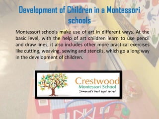 Development of Children in a Montessori
schools
Montessori schools make use of art in different ways. At the
basic level, with the help of art children learn to use pencil
and draw lines, it also includes other more practical exercises
like cutting, weaving, sewing and stencils, which go a long way
in the development of children.
 