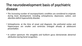 The neurodevelopment basis of psychiatric
disease
• The increasing number of neuropsychiatric condition are considered to originate
during brain development, including schizophrenia, depression, autism, and
attention-deficit hyperactivity disorder.
• Schizophrenia: at the time of onset and diagnosis, the prefrontal cortex and
hippocampus are smaller and ventricles enlarged already at adolescent
presentation.
• In autism spectrum: the amygdala and fusiform gyrus demonstrate abnormal
attribution during facial recognition.
 