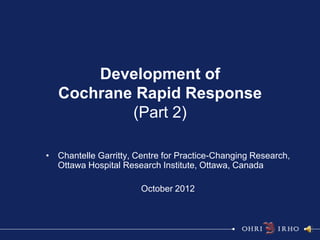 Development of
   Cochrane Rapid Response
           (Part 2)

• Chantelle Garritty, Centre for Practice-Changing Research,
  Ottawa Hospital Research Institute, Ottawa, Canada

                       October 2012
 