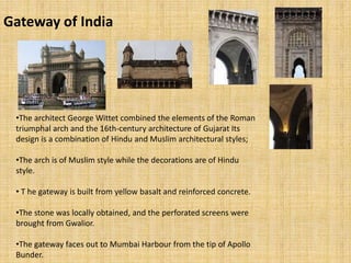 Gateway of India
•The architect George Wittet combined the elements of the Roman
triumphal arch and the 16th-century architecture of Gujarat Its
design is a combination of Hindu and Muslim architectural styles;
•The arch is of Muslim style while the decorations are of Hindu
style.
• T he gateway is built from yellow basalt and reinforced concrete.
•The stone was locally obtained, and the perforated screens were
brought from Gwalior.
•The gateway faces out to Mumbai Harbour from the tip of Apollo
Bunder.
 