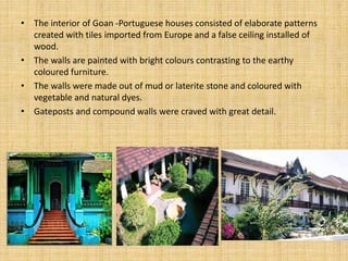 • The interior of Goan -Portuguese houses consisted of elaborate patterns
created with tiles imported from Europe and a false ceiling installed of
wood.
• The walls are painted with bright colours contrasting to the earthy
coloured furniture.
• The walls were made out of mud or laterite stone and coloured with
vegetable and natural dyes.
• Gateposts and compound walls were craved with great detail.
 