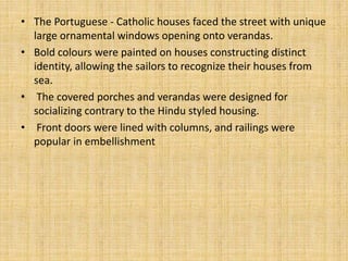 • The Portuguese - Catholic houses faced the street with unique
large ornamental windows opening onto verandas.
• Bold colours were painted on houses constructing distinct
identity, allowing the sailors to recognize their houses from
sea.
• The covered porches and verandas were designed for
socializing contrary to the Hindu styled housing.
• Front doors were lined with columns, and railings were
popular in embellishment
 