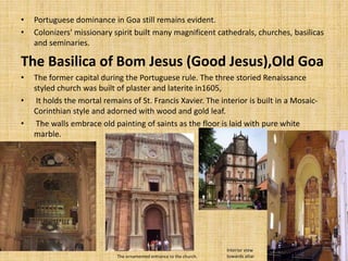 • Portuguese dominance in Goa still remains evident.
• Colonizers' missionary spirit built many magnificent cathedrals, churches, basilicas
and seminaries.
The Basilica of Bom Jesus (Good Jesus),Old Goa
• The former capital during the Portuguese rule. The three storied Renaissance
styled church was built of plaster and laterite in1605,
• It holds the mortal remains of St. Francis Xavier. The interior is built in a Mosaic-
Corinthian style and adorned with wood and gold leaf.
• The walls embrace old painting of saints as the floor is laid with pure white
marble.
The ornamented entrance to the church.
Interior view
towards altar
 