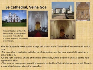 Se Cathedral, Velha Goa
The architecture style of the
Se Cathedral is Portuguese-
Manueline. The exterior
is Tuscan, whereas the interior
is Corinthian.
•The Se Cathedral's tower houses a large bell known as the "Golden Bell" on account of its rich
tone.
•The main altar is dedicated to Catherine of Alexandria, and there are several old paintings on
either side of it.
•On the right there is a Chapel of the Cross of Miracles, where a vision of Christ is said to have
appeared in 1919.
• There are six main panels, on which scenes from the life of Saint Catherine are carved. There is
a huge gilded reredos above the main altar.
 