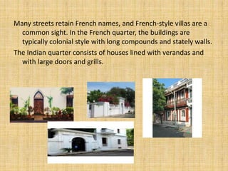 Many streets retain French names, and French-style villas are a
common sight. In the French quarter, the buildings are
typically colonial style with long compounds and stately walls.
The Indian quarter consists of houses lined with verandas and
with large doors and grills.
 