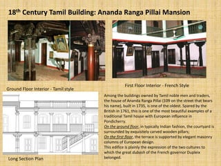 18th Century Tamil Building: Ananda Ranga Pillai Mansion
Ground Floor Interior - Tamil style
First Floor Interior - French Style
Long Section Plan
Among the buildings owned by Tamil noble men and traders,
the house of Ananda Ranga Pillai (109 on the street that bears
his name), built in 1735, is one of the oldest. Spared by the
British in 1761, this is one of the most beautiful examples of a
traditional Tamil house with European influence in
Pondicherry.
On the ground floor, in typically Indian fashion, the courtyard is
surrounded by exquisitely carved wooden pillars;
On the first floor, the terrace is supported by elegant masonry
columns of European design.
This edifice is plainly the expression of the two cultures to
which the great dubash of the French governor Dupleix
belonged.
 